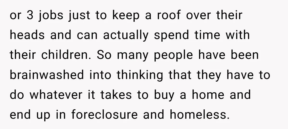 or 3 jobs just to keep a roof over their heads and can actually spend time with their children. So many people have been brainwashed into thinking that they have...