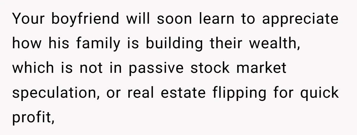 Your boyfriend will soon learn to appreciate how his family is building their wealth, which is not in passive stock market speculation, or real estate flipping for quick profit,