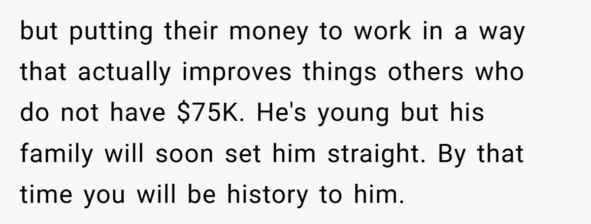 but putting their money to work in a way that actually improves things others who do not have $75K. He's young but his family will soon set him straight. By...