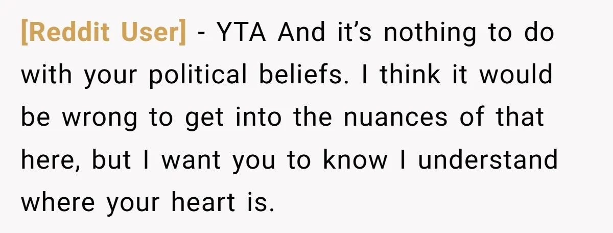 [Reddit User] − YTA And it’s nothing to do with your political beliefs. I think it would be wrong to get into the nuances of that here, but I want...