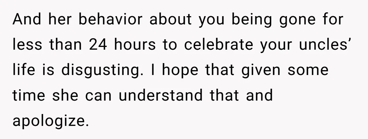 And her behavior about you being gone for less than 24 hours to celebrate your uncles’ life is disgusting. I hope that given some time she can understand that and...
