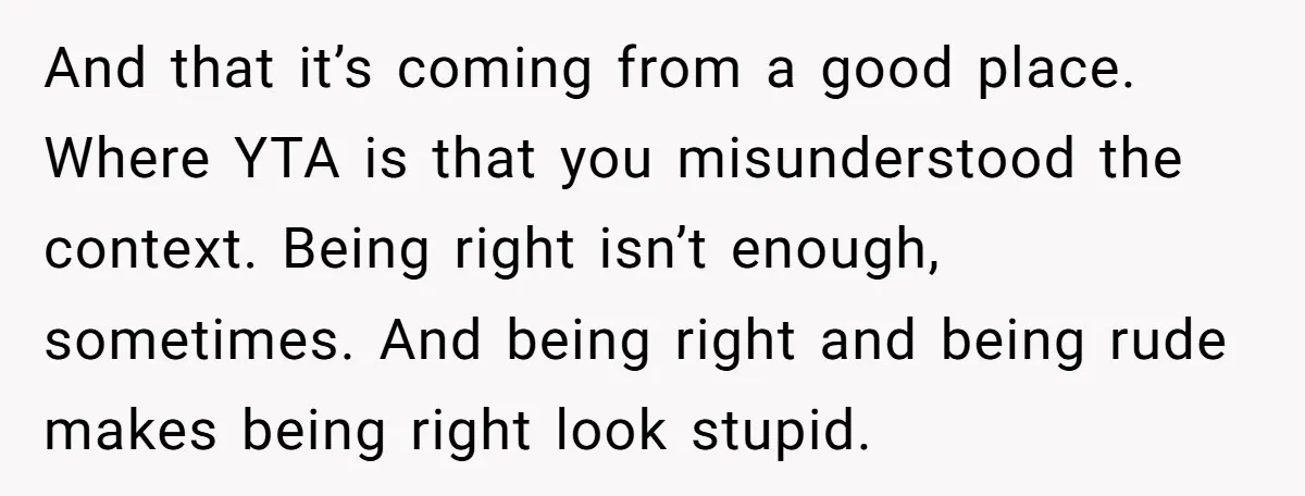 And that it’s coming from a good place. Where YTA is that you misunderstood the context. Being right isn’t enough, sometimes. And being right and being rude makes being right...