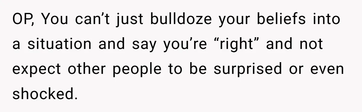 OP, You can’t just bulldoze your beliefs into a situation and say you’re “right” and not expect other people to be surprised or even shocked.