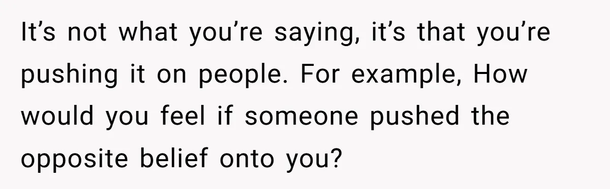 It’s not what you’re saying, it’s that you’re pushing it on people. For example, How would you feel if someone pushed the opposite belief onto you?