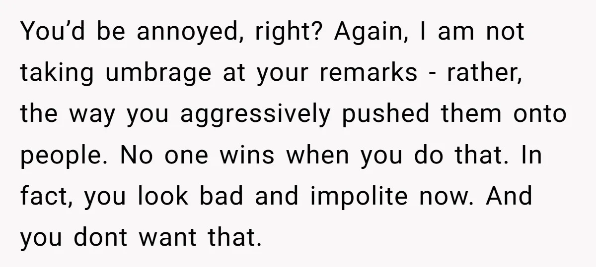 You’d be annoyed, right? Again, I am not taking umbrage at your remarks - rather, the way you aggressively pushed them onto people. No one wins when you do that....