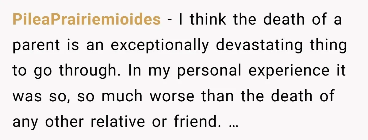 PileaPrairiemioides − I think the death of a parent is an exceptionally devastating thing to go through. In my personal experience it was so, so much worse than the death...
