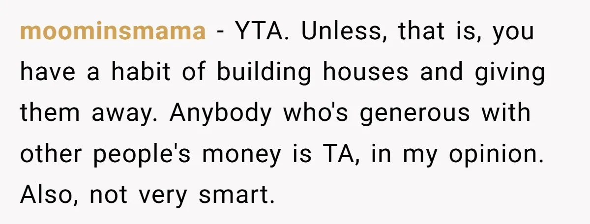 moominsmama − YTA. Unless, that is, you have a habit of building houses and giving them away. Anybody who's generous with other people's money is TA, in my opinion. Also,...