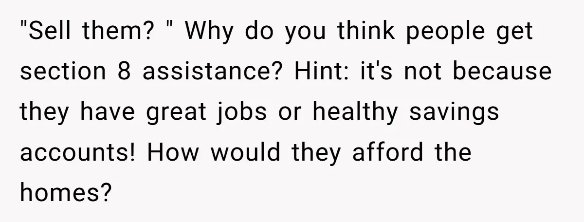 "Sell them? " Why do you think people get section 8 assistance? Hint: it's not because they have great jobs or healthy savings accounts! How would they afford the homes?