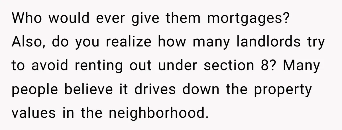 Who would ever give them mortgages? Also, do you realize how many landlords try to avoid renting out under section 8? Many people believe it drives down the property values...
