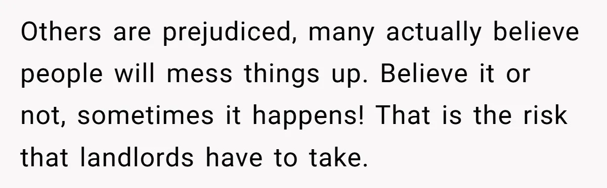 Others are prejudiced, many actually believe people will mess things up. Believe it or not, sometimes it happens! That is the risk that landlords have to take.