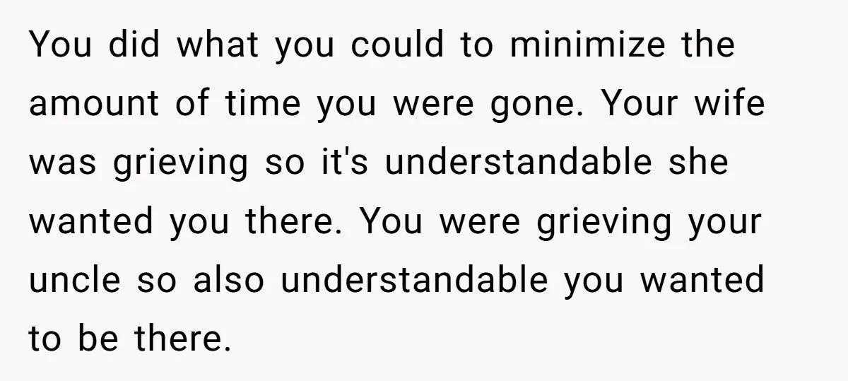 You did what you could to minimize the amount of time you were gone. Your wife was grieving so it's understandable she wanted you there. You were grieving your uncle...