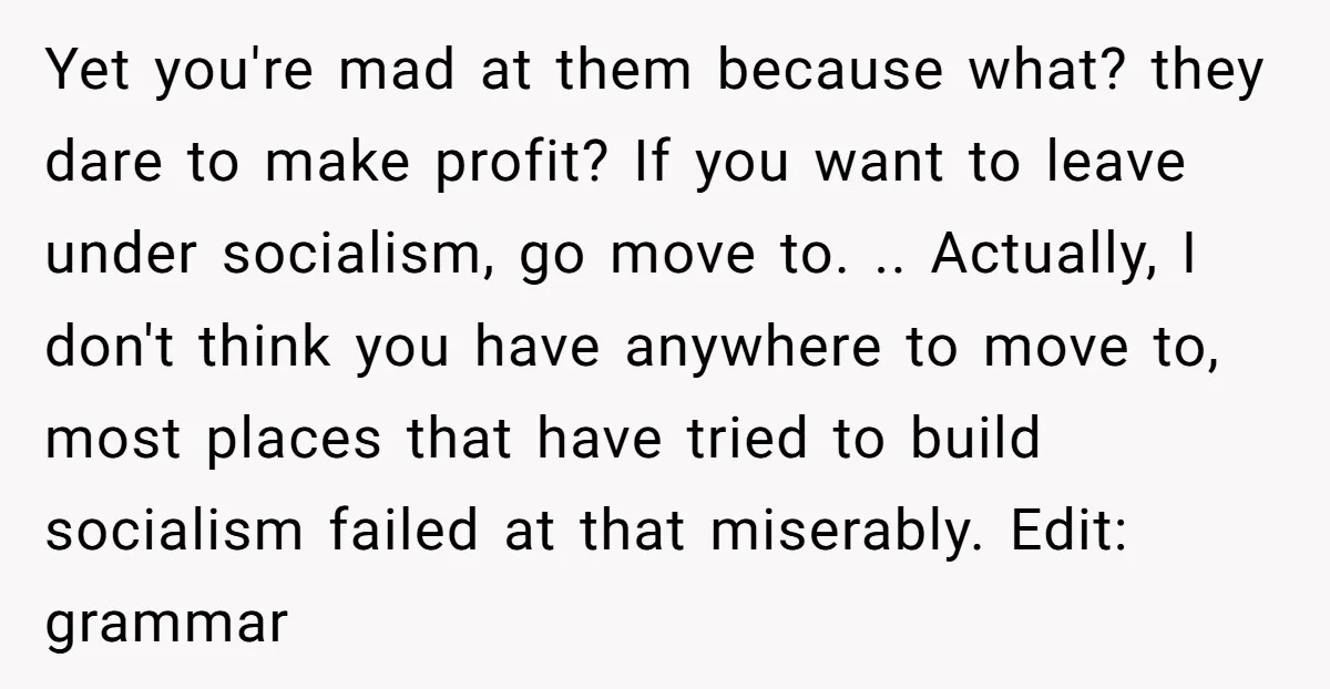 Yet you're mad at them because what? they dare to make profit? If you want to leave under socialism, go move to. .. Actually, I don't think you have anywhere...