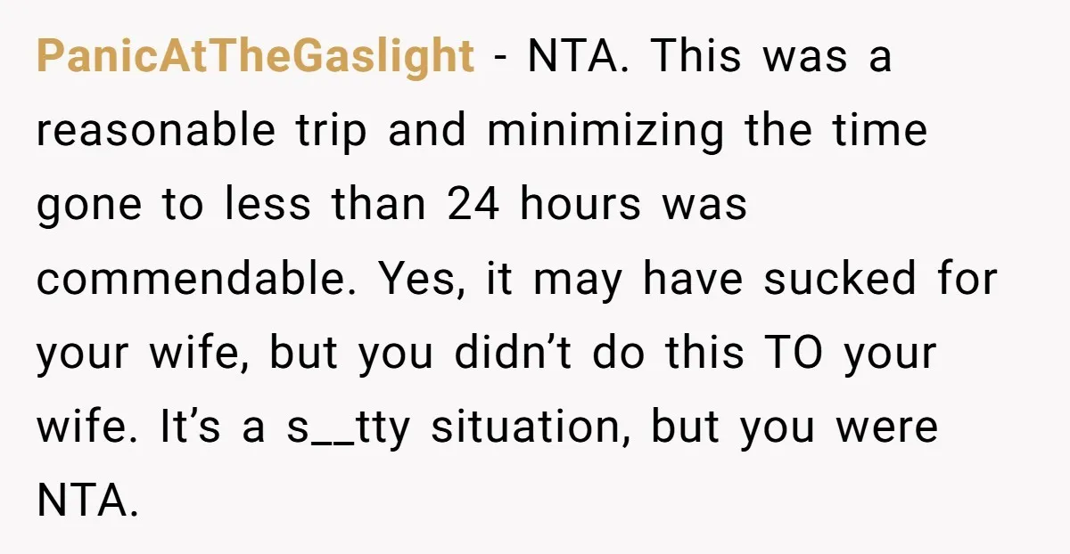 PanicAtTheGaslight − NTA. This was a reasonable trip and minimizing the time gone to less than 24 hours was commendable. Yes, it may have sucked for your wife, but you...