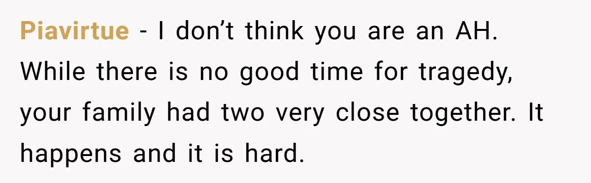 Piavirtue − I don’t think you are an AH. While there is no good time for tragedy, your family had two very close together. It happens and it is hard.