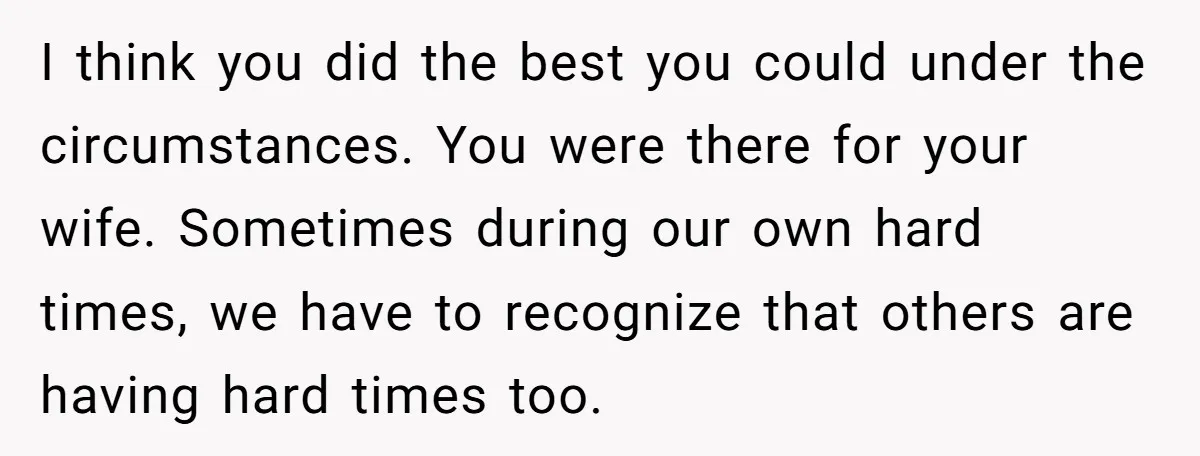 I think you did the best you could under the circumstances. You were there for your wife. Sometimes during our own hard times, we have to recognize that others are...