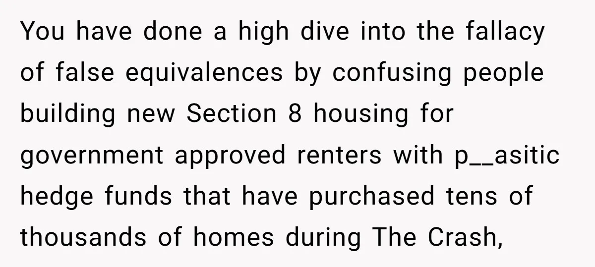 You have done a high dive into the fallacy of false equivalences by confusing people building new Section 8 housing for government approved renters with p__asitic hedge funds that have...