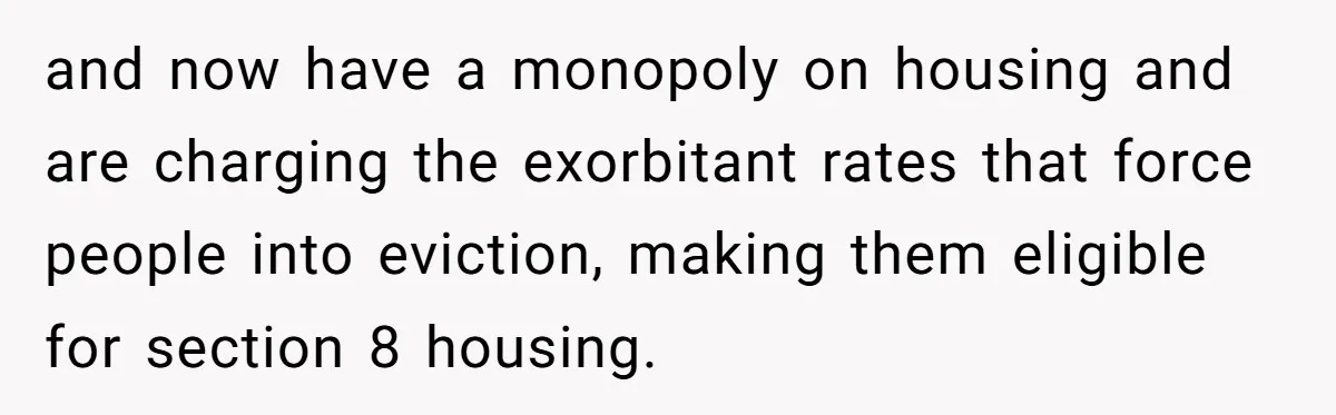 and now have a monopoly on housing and are charging the exorbitant rates that force people into eviction, making them eligible for section 8 housing.