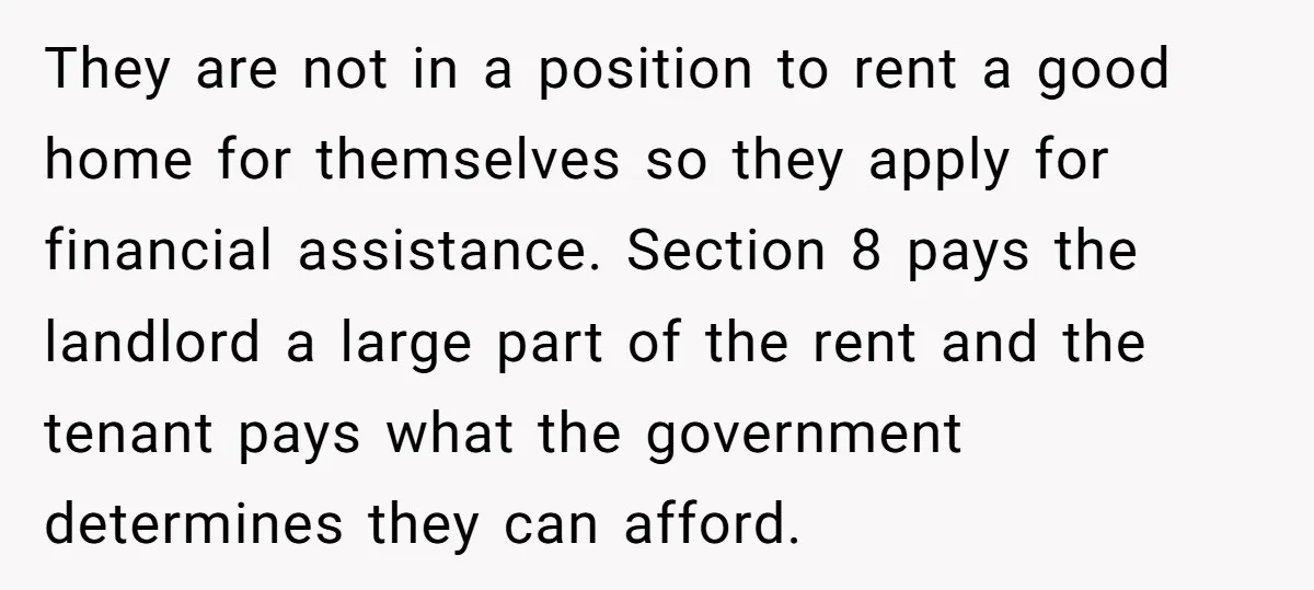 They are not in a position to rent a good home for themselves so they apply for financial assistance. Section 8 pays the landlord a large part of the rent...