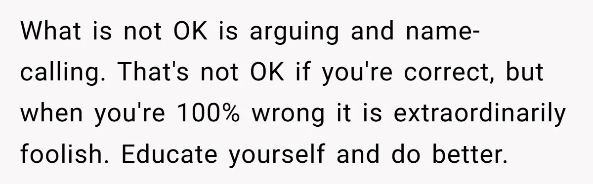What is not OK is arguing and name-calling. That's not OK if you're correct, but when you're 100% wrong it is extraordinarily foolish. Educate yourself and do better.