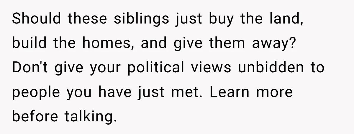 Should these siblings just buy the land, build the homes, and give them away? Don't give your political views unbidden to people you have just met. Learn more before talking.