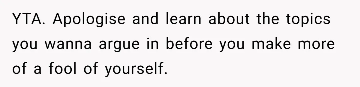 YTA. Apologise and learn about the topics you wanna argue in before you make more of a fool of yourself.