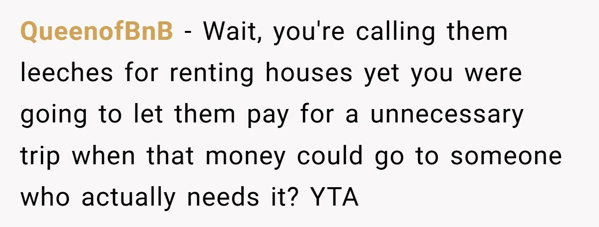 QueenofBnB − Wait, you're calling them leeches for renting houses yet you were going to let them pay for a unnecessary trip when that money could go to someone who...