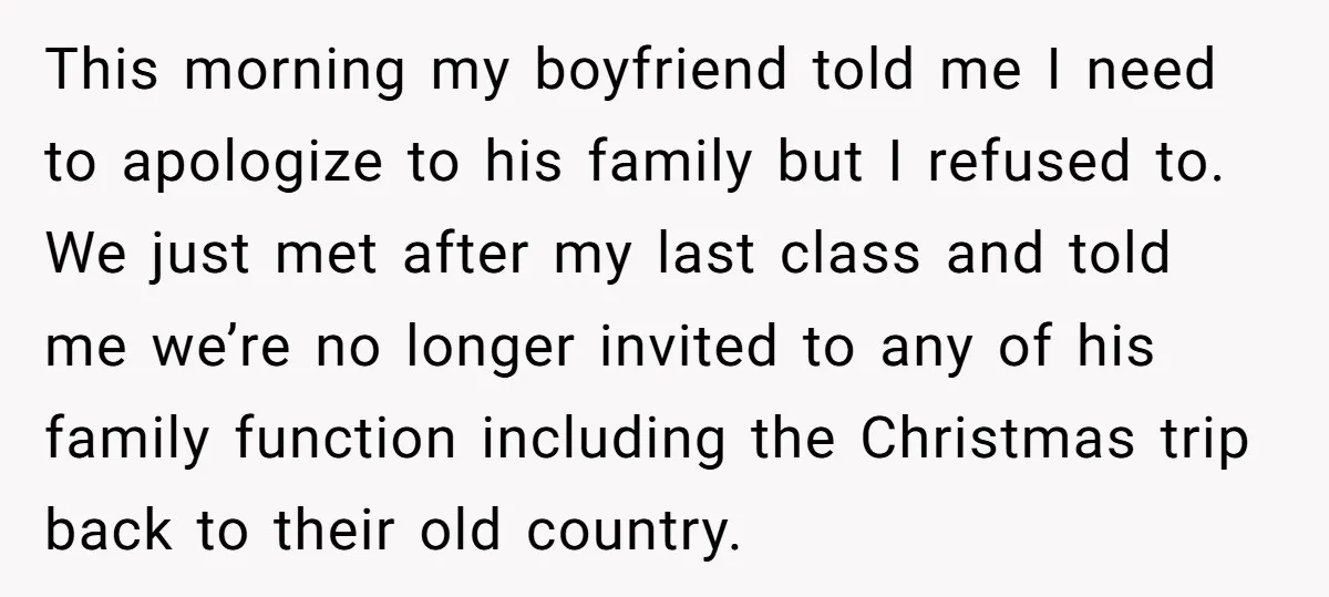 This morning my boyfriend told me I need to apologize to his family but I refused to. We just met after my last class and told me we’re no longer...