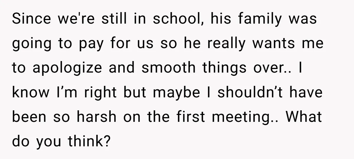 Since we're still in school, his family was going to pay for us so he really wants me to apologize and smooth things over.. I know I’m right but maybe...