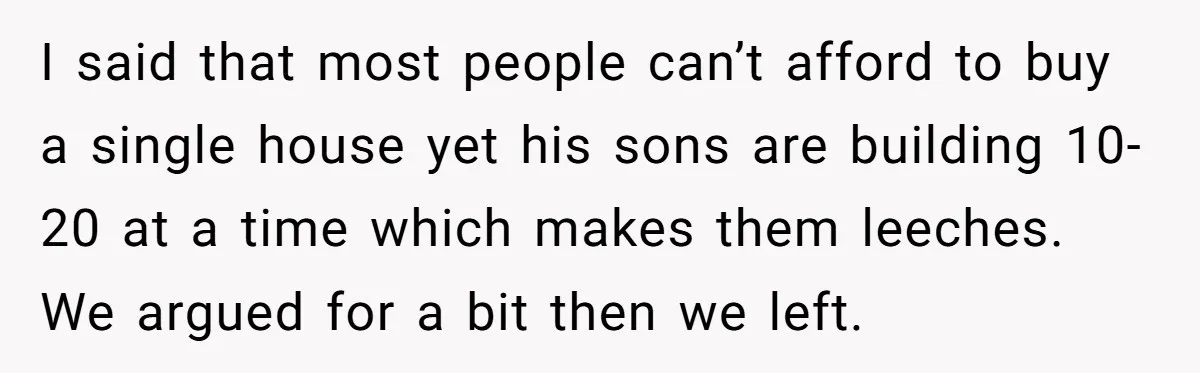I said that most people can’t afford to buy a single house yet his sons are building 10-20 at a time which makes them leeches. We argued for a bit...
