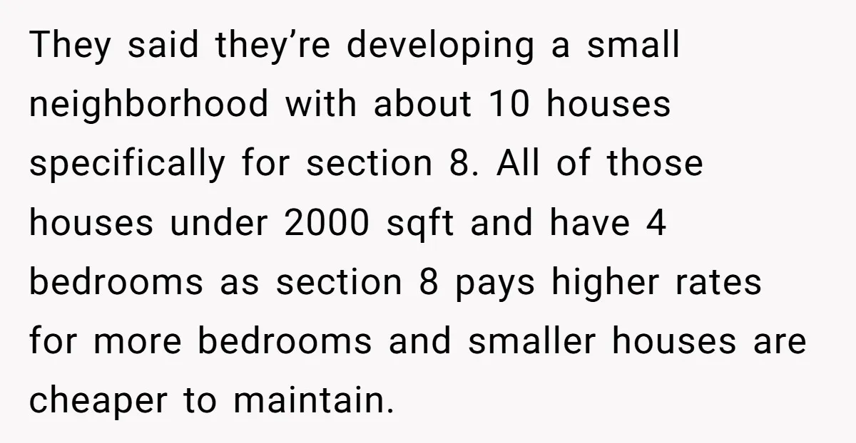 They said they’re developing a small neighborhood with about 10 houses specifically for section 8. All of those houses under 2000 sqft and have 4 bedrooms as section 8 pays...