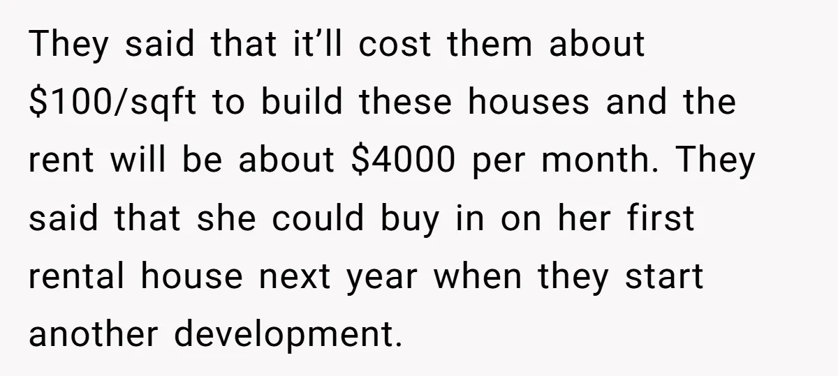 They said that it’ll cost them about $100/sqft to build these houses and the rent will be about $4000 per month. They said that she could buy in on her...