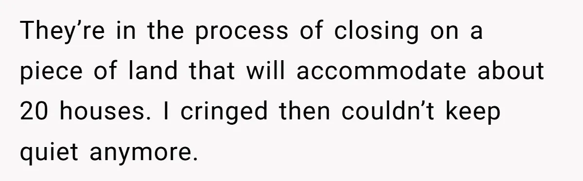 They’re in the process of closing on a piece of land that will accommodate about 20 houses. I cringed then couldn’t keep quiet anymore.