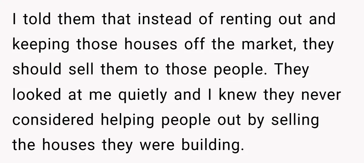I told them that instead of renting out and keeping those houses off the market, they should sell them to those people. They looked at me quietly and I knew...