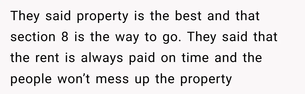 They said property is the best and that section 8 is the way to go. They said that the rent is always paid on time and the people won’t mess...
