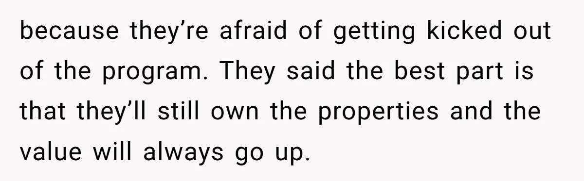 because they’re afraid of getting kicked out of the program. They said the best part is that they’ll still own the properties and the value will always go up.