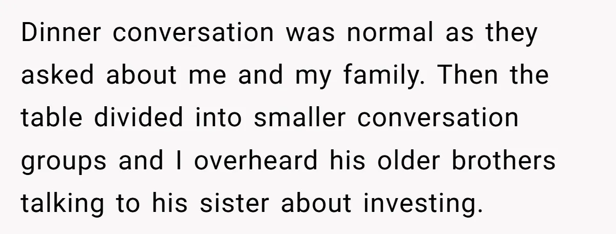 Dinner conversation was normal as they asked about me and my family. Then the table divided into smaller conversation groups and I overheard his older brothers talking to his sister...