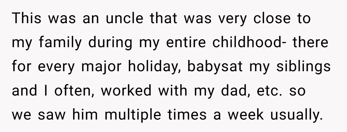 This was an uncle that was very close to my family during my entire childhood- there for every major holiday, babysat my siblings and I often, worked with my dad,...