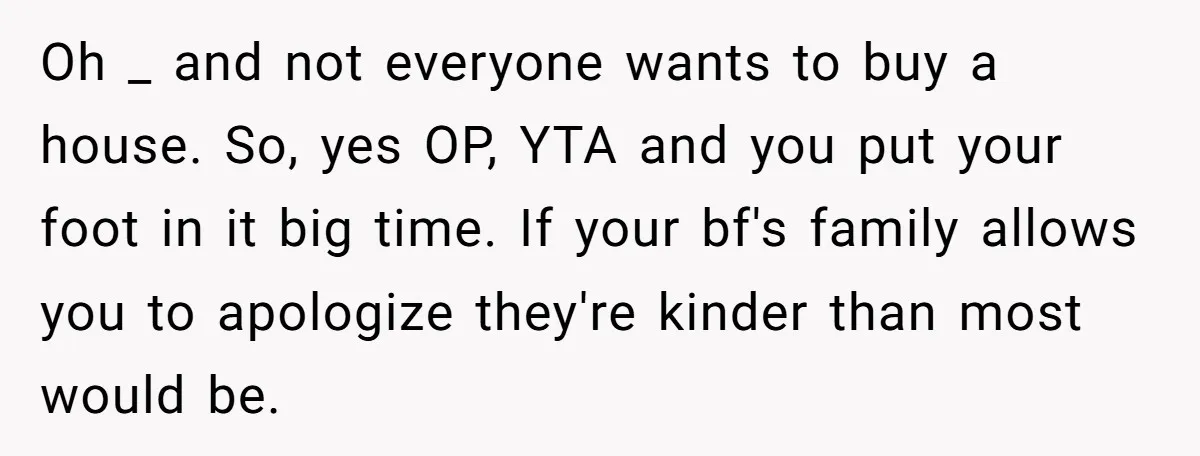 Oh _ and not everyone wants to buy a house. So, yes OP, YTA and you put your foot in it big time. If your bf's family allows you to...