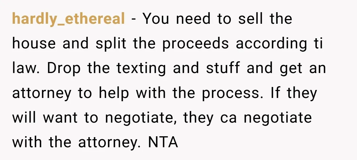 hardly_ethereal − You need to sell the house and split the proceeds according ti law. Drop the texting and stuff and get an attorney to help with the process. If...