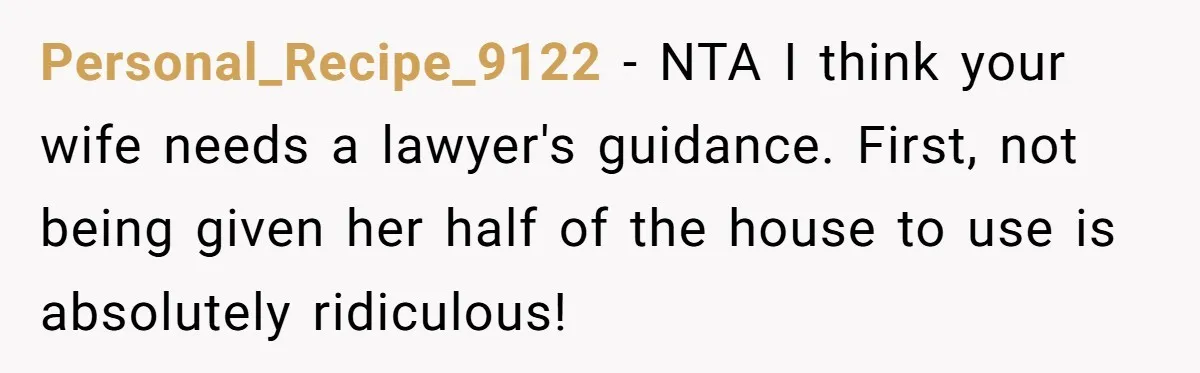 Personal_Recipe_9122 − NTA I think your wife needs a lawyer's guidance. First, not being given her half of the house to use is absolutely ridiculous!