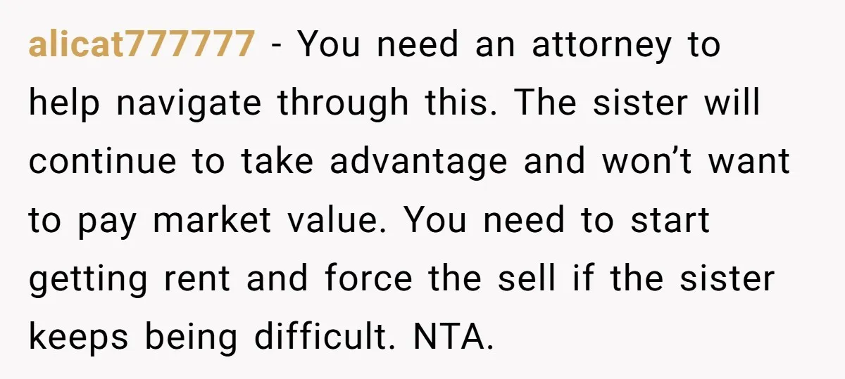 alicat777777 − You need an attorney to help navigate through this. The sister will continue to take advantage and won’t want to pay market value. You need to start getting...