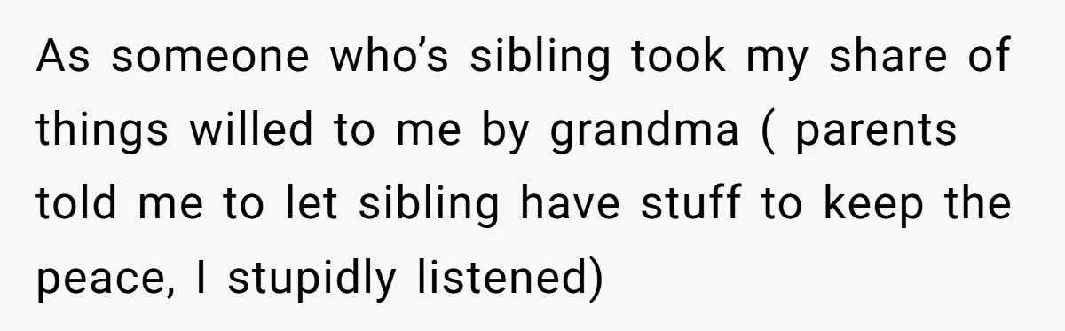 As someone who’s sibling took my share of things willed to me by grandma ( parents told me to let sibling have stuff to keep the peace, I stupidly listened)