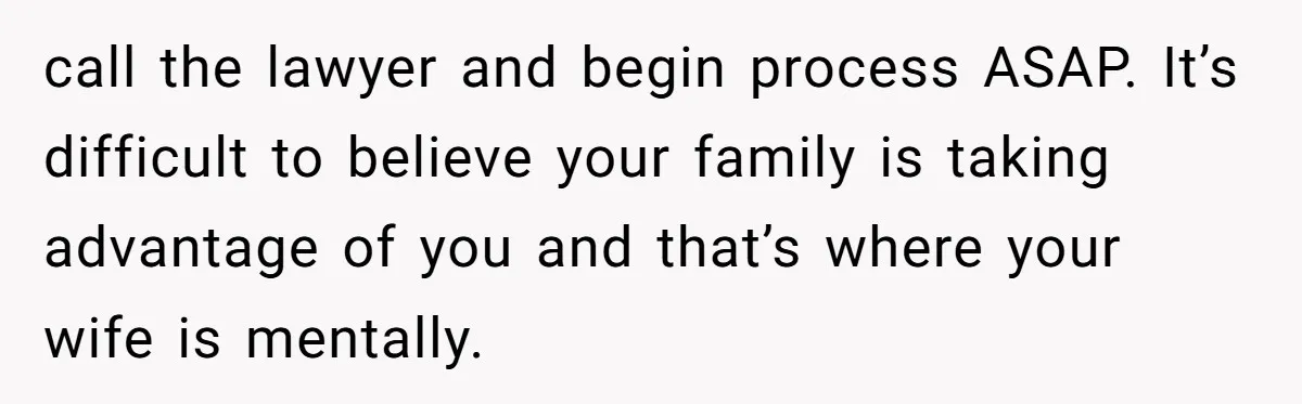 call the lawyer and begin process ASAP. It’s difficult to believe your family is taking advantage of you and that’s where your wife is mentally.