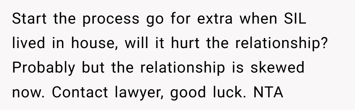 Start the process go for extra when SIL lived in house, will it hurt the relationship? Probably but the relationship is skewed now. Contact lawyer, good luck. NTA