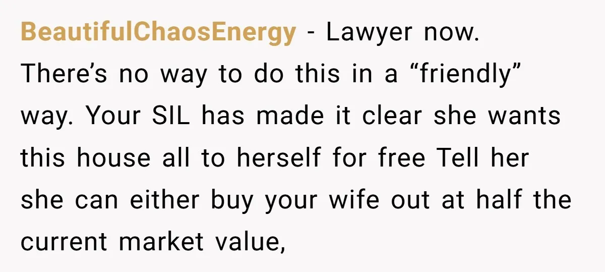 BeautifulChaosEnergy − Lawyer now. There’s no way to do this in a “friendly” way. Your SIL has made it clear she wants this house all to herself for free Tell...