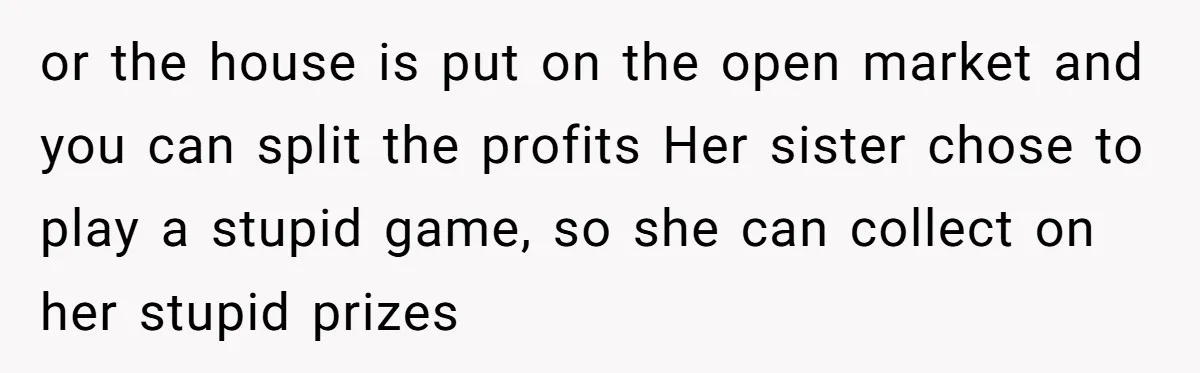or the house is put on the open market and you can split the profits Her sister chose to play a stupid game, so she can collect on her stupid...