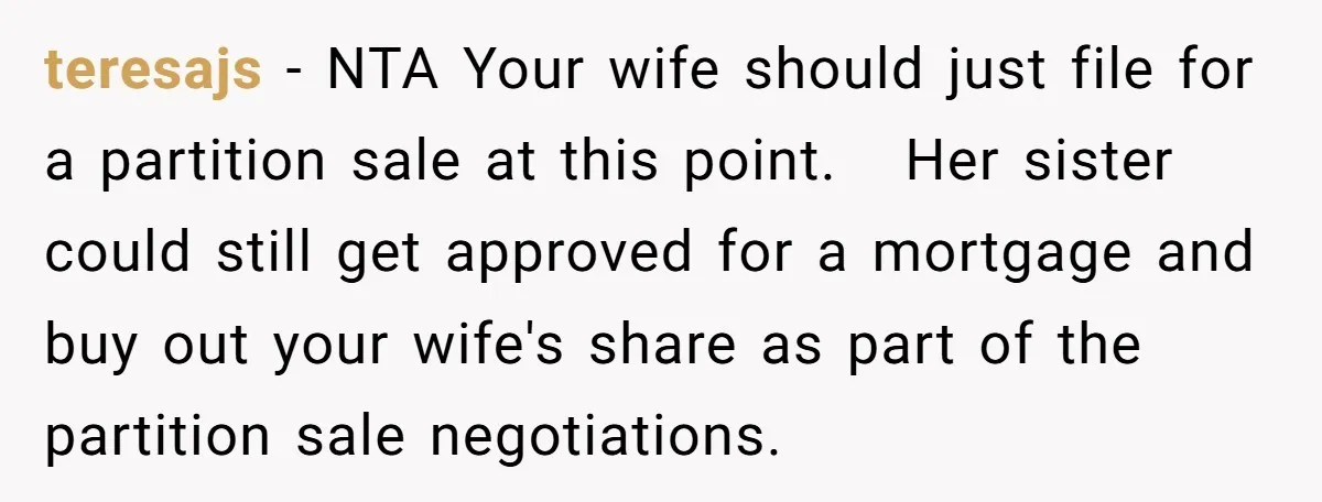 teresajs − NTA Your wife should just file for a partition sale at this point. Her sister could still get approved for a mortgage and buy out your wife's share...