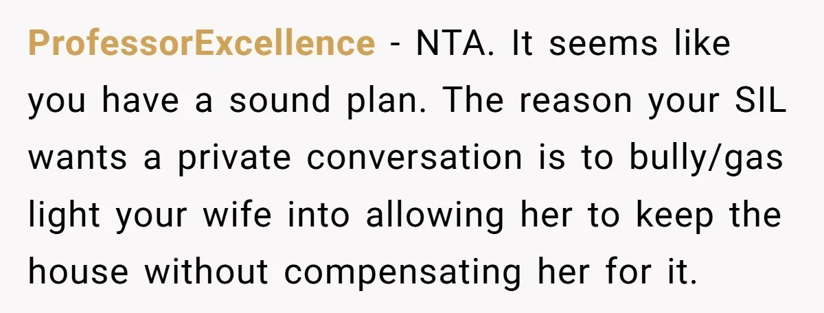 ProfessorExcellence − NTA. It seems like you have a sound plan. The reason your SIL wants a private conversation is to bully/gas light your wife into allowing her to keep...