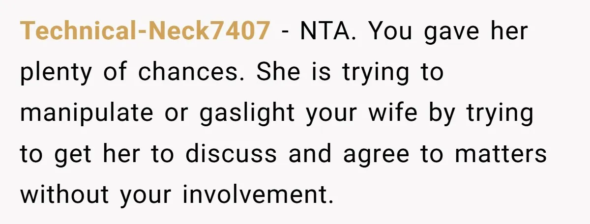 Technical-Neck7407 − NTA. You gave her plenty of chances. She is trying to manipulate or gaslight your wife by trying to get her to discuss and agree to matters without...