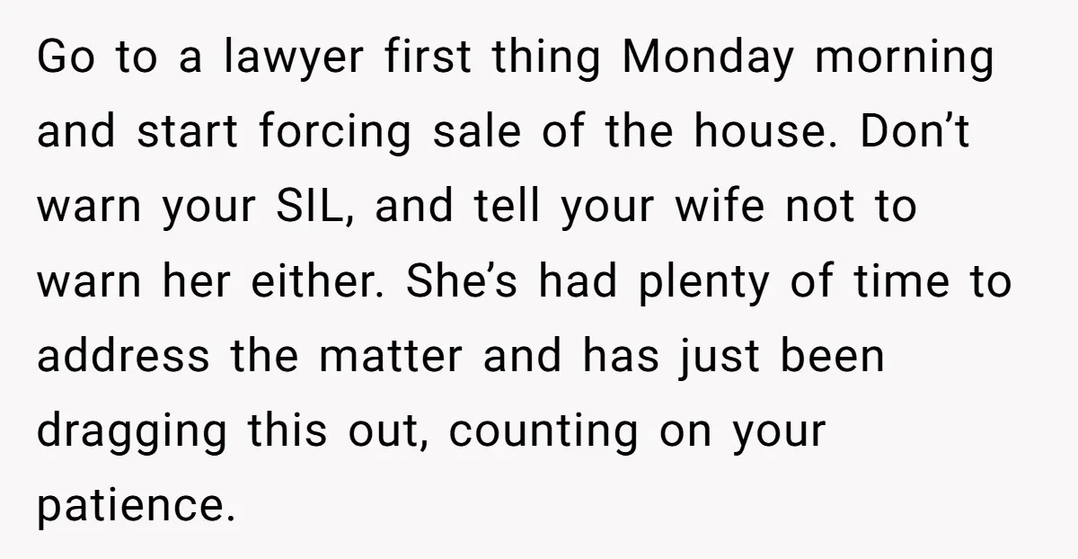 Go to a lawyer first thing Monday morning and start forcing sale of the house. Don’t warn your SIL, and tell your wife not to warn her either. She’s had...